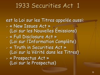 55
1933 Securities Act 1
est la Loi sur les Titres appelée aussi:
 « New Issues Act »
(Loi sur les Nouvelles Émissions)
 « Full Disclosure Act »
(Loi sur l’Information Complète)
 « Truth in Securities Act »
(Loi sur la Vérité dans les Titres)
 « Prospectus Act »
(Loi sur le Prospectus)
 