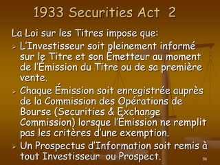 56
1933 Securities Act 2
La Loi sur les Titres impose que:
 L’Investisseur soit pleinement informé
sur le Titre et son Émetteur au moment
de l’Émission du Titre ou de sa première
vente.
 Chaque Émission soit enregistrée auprès
de la Commission des Opérations de
Bourse (Securities & Exchange
Commission) lorsque l’Émission ne remplit
pas les critères d’une exemption.
 Un Prospectus d’Information soit remis à
tout Investisseur ou Prospect.
 