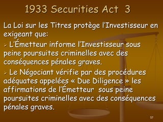 57
1933 Securities Act 3
La Loi sur les Titres protège l’Investisseur en
exigeant que:
 L’Émetteur informe l’Investisseur sous
peine poursuites criminelles avec des
conséquences pénales graves.
 Le Négociant vérifie par des procédures
adéquates appelées « Due Diligence » les
affirmations de l’Émetteur sous peine
poursuites criminelles avec des conséquences
pénales graves.
 
