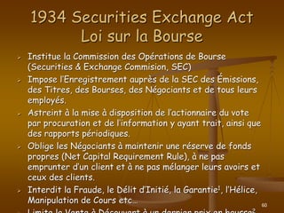 60
1934 Securities Exchange Act
Loi sur la Bourse
 Institue la Commission des Opérations de Bourse
(Securities & Exchange Commision, SEC)
 Impose l’Enregistrement auprès de la SEC des Émissions,
des Titres, des Bourses, des Négociants et de tous leurs
employés.
 Astreint à la mise à disposition de l’actionnaire du vote
par procuration et de l’information y ayant trait, ainsi que
des rapports périodiques.
 Oblige les Négociants à maintenir une réserve de fonds
propres (Net Capital Requirement Rule), à ne pas
emprunter d’un client et à ne pas mélanger leurs avoirs et
ceux des clients.
 Interdit la Fraude, le Délit d’Initié, la Garantie1, l’Hélice,
Manipulation de Cours etc…
2
 