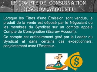 Le Compte de Consignation
(Escrow Account)
Lorsque les Titres d’une Émission sont vendus, le
produit de la vente est déposé par le Négociant ou
les membres du Syndicat sur un compte appelé
Compte de Consignation (Escrow Account).
Ce compte est ordinairement géré par le Leader du
Syndicat et dans certains cas exceptionnels,
conjointement avec l’Émetteur.
 