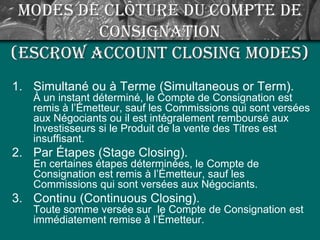 Modes de Clôture du Compte de
Consignation
(Escrow Account Closing Modes)
1. Simultané ou à Terme (Simultaneous or Term).
À un instant déterminé, le Compte de Consignation est
remis à l’Émetteur, sauf les Commissions qui sont versées
aux Négociants ou il est intégralement remboursé aux
Investisseurs si le Produit de la vente des Titres est
insuffisant.
2. Par Étapes (Stage Closing).
En certaines étapes déterminées, le Compte de
Consignation est remis à l’Émetteur, sauf les
Commissions qui sont versées aux Négociants.
3. Continu (Continuous Closing).
Toute somme versée sur le Compte de Consignation est
immédiatement remise à l’Émetteur.
 