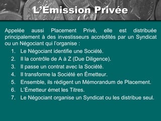 L’Émission Privée
Appelée aussi Placement Privé, elle est distribuée
principalement à des investisseurs accrédités par un Syndicat
ou un Négociant qui l’organise :
1. Le Négociant identifie une Société.
2. Il la contrôle de A à Z (Due Diligence).
3. Il passe un contrat avec la Société.
4. Il transforme la Société en Émetteur.
5. Ensemble, ils rédigent un Mémorandum de Placement.
6. L’Émetteur émet les Titres.
7. Le Négociant organise un Syndicat ou les distribue seul.
 