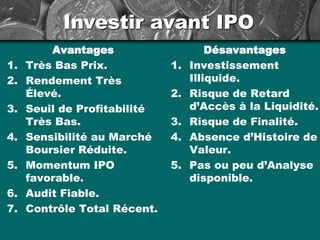 Investir avant IPO
Avantages
1. Très Bas Prix.
2. Rendement Très
Élevé.
3. Seuil de Profitabilité
Très Bas.
4. Sensibilité au Marché
Boursier Réduite.
5. Momentum IPO
favorable.
6. Audit Fiable.
7. Contrôle Total Récent.
Désavantages
1. Investissement
Illiquide.
2. Risque de Retard
d’Accès à la Liquidité.
3. Risque de Finalité.
4. Absence d’Histoire de
Valeur.
5. Pas ou peu d’Analyse
disponible.
 