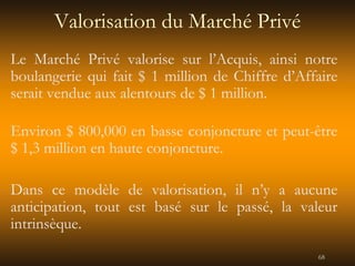 68
Valorisation du Marché Privé
Le Marché Privé valorise sur l’Acquis, ainsi notre
boulangerie qui fait $ 1 million de Chiffre d’Affaire
serait vendue aux alentours de $ 1 million.
Environ $ 800,000 en basse conjoncture et peut-être
$ 1,3 million en haute conjoncture.
Dans ce modèle de valorisation, il n’y a aucune
anticipation, tout est basé sur le passé, la valeur
intrinsèque.
 