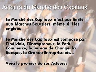 Acteurs du Marché des Capitaux
Le Marché des Capitaux n’est pas limité
aux Marchés Boursiers, même si il les
englobe.
Le Marché des Capitaux est composé par
l’Individu, l’Entrepreneur, le Petit
Commerce, le Bureau de Change, la
Banque, la Grande Entreprise etc…
Voici le premier de ses Acteurs:
 