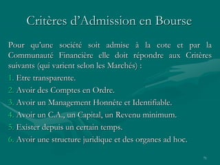 71
Critères d’Admission en Bourse
Pour qu’une société soit admise à la cote et par la
Communauté Financière elle doit répondre aux Critères
suivants (qui varient selon les Marchés) :
1. Etre transparente.
2. Avoir des Comptes en Ordre.
3. Avoir un Management Honnête et Identifiable.
4. Avoir un C.A., un Capital, un Revenu minimum.
5. Exister depuis un certain temps.
6. Avoir une structure juridique et des organes ad hoc.
 