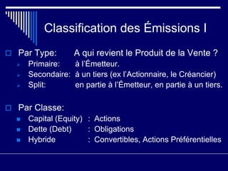 Classification des Émissions I
 Par Type: A qui revient le Produit de la Vente ?
 Primaire: à l’Émetteur.
 Secondaire: à un tiers (ex l’Actionnaire, le Créancier)
 Split: en partie à l’Émetteur, en partie à un tiers.
 Par Classe:
 Capital (Equity) : Actions
 Dette (Debt) : Obligations
 Hybride : Convertibles, Actions Préférentielles
 