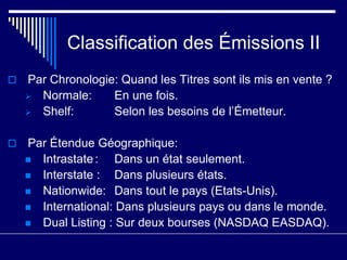 Classification des Émissions II
 Par Chronologie: Quand les Titres sont ils mis en vente ?
 Normale: En une fois.
 Shelf: Selon les besoins de l’Émetteur.
 Par Étendue Géographique:
 Intrastate: Dans un état seulement.
 Interstate : Dans plusieurs états.
 Nationwide: Dans tout le pays (Etats-Unis).
 International: Dans plusieurs pays ou dans le monde.
 Dual Listing : Sur deux bourses (NASDAQ EASDAQ).
 