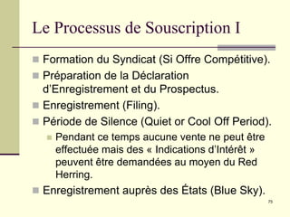 75
Le Processus de Souscription I
 Formation du Syndicat (Si Offre Compétitive).
 Préparation de la Déclaration
d’Enregistrement et du Prospectus.
 Enregistrement (Filing).
 Période de Silence (Quiet or Cool Off Period).
 Pendant ce temps aucune vente ne peut être
effectuée mais des « Indications d’Intérêt »
peuvent être demandées au moyen du Red
Herring.
 Enregistrement auprès des États (Blue Sky).
 
