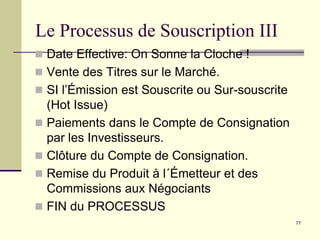 77
Le Processus de Souscription III
 Date Effective: On Sonne la Cloche !
 Vente des Titres sur le Marché.
 SI l’Émission est Souscrite ou Sur-souscrite
(Hot Issue)
 Paiements dans le Compte de Consignation
par les Investisseurs.
 Clôture du Compte de Consignation.
 Remise du Produit à l´Émetteur et des
Commissions aux Négociants
 FIN du PROCESSUS
 