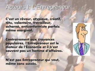 Acteurs I: L’Entrepreneur
C’est un rêveur, atypique, créatif,
têtu, volontaire, travailleur,
acharné, anticonformiste parfois
même marginal.
Contrairement aux croyances
populaires, l’Entrepreneur est le
moteur de l’Économie et il n’est
souvent pas un homme d’affaires.
N’est pas Entrepreneur qui veut,
même sans succès.
 