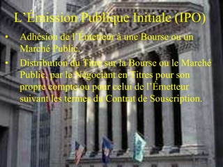 L’Émission Publique Initiale (IPO)
• Adhésion de l’Émetteur à une Bourse ou un
Marché Public.
• Distribution du Titre sur la Bourse ou le Marché
Public, par le Négociant en Titres pour son
propre compte ou pour celui de l’Émetteur
suivant les termes du Contrat de Souscription.
 