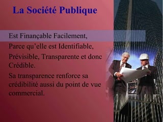 La Société Publique
Est Finançable Facilement,
Parce qu’elle est Identifiable,
Prévisible, Transparente et donc
Crédible.
Sa transparence renforce sa
crédibilité aussi du point de vue
commercial.
 