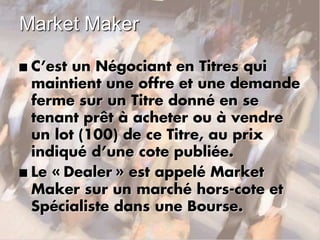 Market Maker
n C’est un Négociant en Titres qui
maintient une offre et une demande
ferme sur un Titre donné en se
tenant prêt à acheter ou à vendre
un lot (100) de ce Titre, au prix
indiqué d’une cote publiée.
n Le « Dealer » est appelé Market
Maker sur un marché hors-cote et
Spécialiste dans une Bourse.
 