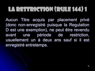 86
La RESTRICtion (Rule 144) 1
Aucun Titre acquis par placement privé
(donc non-enregistré puisque la Regulation
D est une exemption), ne peut être revendu
avant une période de restriction,
usuellement un à deux ans sauf si il est
enregistré entretemps.
 