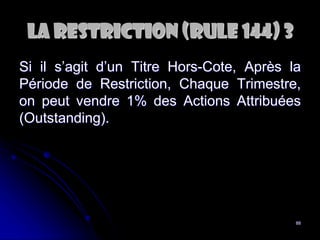 88
La RESTRICtion (Rule 144) 3
Si il s’agit d’un Titre Hors-Cote, Après la
Période de Restriction, Chaque Trimestre,
on peut vendre 1% des Actions Attribuées
(Outstanding).
 
