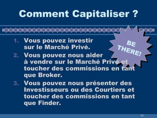 89
Comment Capitaliser ?
1. Vous pouvez investir
sur le Marché Privé.
2. Vous pouvez nous aider
à vendre sur le Marché Privé et
toucher des commissions en tant
que Broker.
3. Vous pouvez nous présenter des
Investisseurs ou des Courtiers et
toucher des commissions en tant
que Finder.
 