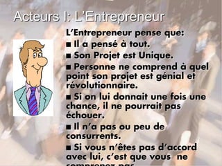 Acteurs I: L’Entrepreneur
L’Entrepreneur pense que:
n Il a pensé à tout.
n Son Projet est Unique.
n Personne ne comprend à quel
point son projet est génial et
révolutionnaire.
n Si on lui donnait une fois une
chance, il ne pourrait pas
échouer.
n Il n’a pas ou peu de
consurrents.
n Si vous n’êtes pas d’accord
avec lui, c’est que vous ne
 