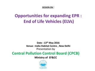 SESSION ON :
Opportunities for expanding EPR :
End of Life Vehicles (ELVs)
Date : 13th May 2016
Venue : India Habitat Centre , New Delhi
Presentation by
Central Pollution Control Board (CPCB)
Ministry of EF&CC
 