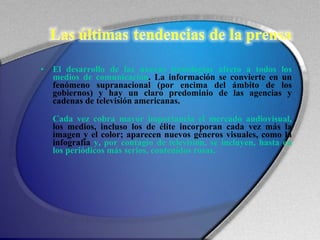 El desarrollo de las nuevas tecnologías afecto a todos los medios de comunicación . La información se convierte en un fenómeno supranacional (por encima del ámbito de los gobiernos) y hay un claro predominio de las agencias y cadenas de televisión americanas. Cada vez cobra mayor importancia el mercado audiovisual,   los medios, incluso los de élite incorporan cada vez más la imagen y el color; aparecen nuevos géneros visuales, como la infografía  y, por contagio de televisión, se incluyen, hasta en los periódicos más serios, contenidos rosas. 