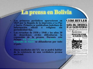 Los primeros periódicos aparecieron en 1825 por la llegada de la imprenta a La Paz y Sucre. Primero se publicaban boletines de información oficial o religiosa sin periodicidad fija.  Las revueltas de 1930 y 1940 y los años 30 de desordenes civiles dificultaron la expansión de la prensa. Durante este tiempo  EL Comercio de La Paz y El Cruzado de Sucre  se difundieron por todo el país.  Hasta mediados del XX  no se podrá hablar de la existencia de una verdadera prensa nacional. 