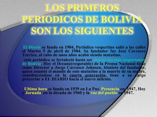 El Diario  se fundo en 1904, Periódico vespertino salió a las calles el Martes 5 de abril de 1904. Su fundador fue José Carrasco Torrico, al cabo de unos años acabó siendo matutino.  este periódico se fortaleció hasta ser  uno de los más importantes de Bolivia . Hoy el Decano(respetable) de la Prensa Nacional tiene como Director a Jorge Carrasco Jahnsen, bisnieto del fundador, quien asumió el mando de este matutino a la muerte de su madre, constituyéndose en la  cuarta generación , tiene a su cargo proyectar a EL DIARIO hacia el nuevo milenio. Ultima hora  se fundo en 1939 en La Paz.  Presencia  en  1947, Hoy y  Jornada   en la década de 1960 y la  voz del pueblo  en 1947. 