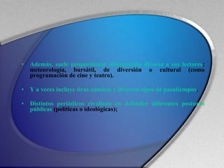 Además, suele proporcionar información diversa a sus lectores : meteorología, bursátil, de diversión o cultural (como programación de cine y teatro). Y a veces incluye tiras cómicas y diversos tipos de pasatiempos .  Distintos periódicos rivalizan en defender diferentes posturas públicas  (políticas o ideológicas);  