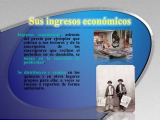 Ingresos económicos , además del precio por ejemplar que cobran a sus lectores y de la suscripción de los suscriptores que reciben el periódico en su domicilio, se  basan en la inserción de publicidad .  Se distribuyen y venden  en los quioscos y en otros lugares propios para ello; a veces se vocean o reparten de forma ambulante. 