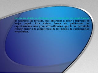 La prensa diaria se distingue por la impresión en papel barato , al contrario las revistas, más ilustradas a color e impresas en mejor papel. Esta última forma de publicación ha experimentado una gran diversificación que le ha permitido resistir mejor a la competencia de los medios de comunicación electrónicos. 