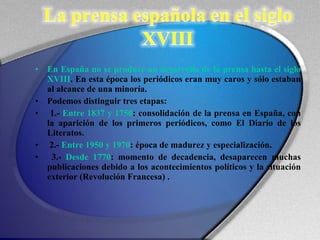 En España no se produce un desarrollo de la prensa hasta el siglo XVIII . En esta época los periódicos eran muy caros y sólo estaban al alcance de una minoría.  Podemos distinguir tres etapas: 1.-  Entre 1837 y 1750 : consolidación de la prensa en España, con la aparición de los primeros periódicos, como El Diario de los Literatos. 2.-  Entre 1950 y 1970 : época de madurez y especialización. 3.-  Desde 1770 : momento de decadencia, desaparecen muchas publicaciones debido a los acontecimientos políticos y la situación exterior (Revolución Francesa) . 