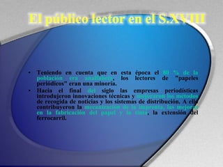 Teniendo en cuenta que en esta época el  80 % de la población era analfabeta , los lectores de "papeles periódicos" eran una minoría. Hacia el final  del  siglo las empresas periodísticas introdujeron innovaciones técnicas y  mejoraron los métodos  de recogida de noticias y los sistemas de distribución. A ello contribuyeron la  mecanización de la imprenta, las mejoras en la fabricación del papel y la tinta , la extensión del ferrocarril. 