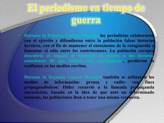 Durante la Primera Guerra Mundial  los periodistas colaboraron con el ejército y difundieron entre la población falsas historias heroicas, con el fin de mantener el entusiasmo de la retaguardia y fomentar el odio entre los contrincantes. La población europea  descubrió el engaño al terminar la guerra y los lectores, conscientes de que habían sido manipulados , perdieron la confianza en los medios escritos. Durante la Segunda Guerra Mundial  también se utilizaron los medios de información- prensa y radio- con fines propagandísticos: Hitler recurrió a la llamada propaganda mecanicista, basada en la idea de que ante un determinado estímulo, las poblaciones iban a tener una misma respuesta. 