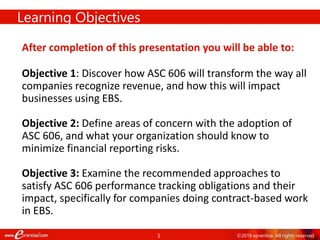 3
Learning Objectives
After completion of this presentation you will be able to:
Objective 1: Discover how ASC 606 will transform the way all
companies recognize revenue, and how this will impact
businesses using EBS.
Objective 2: Define areas of concern with the adoption of
ASC 606, and what your organization should know to
minimize financial reporting risks.
Objective 3: Examine the recommended approaches to
satisfy ASC 606 performance tracking obligations and their
impact, specifically for companies doing contract-based work
in EBS.
©2018 eprentise. All rights reserved.
 
