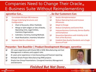 5
Companies Need to Change Their Oracle®
E-Business Suite Without Reimplementing
eprentise Can…
 Consolidate Multiple EBS Instances
 Change Underlying Structures and
Configurations
 Chart of Accounts, Other Flexfields
 Merge or Split Ledgers or Sets of Books,
Operating Units, Legal Entities,
Inventory Organizations
 Calendars, Currency, Costing Methods
 Asset Revaluation, Inventory Valuation
 Separate Data for a Divestiture
…So Our Customers Can:
 Avoid a Reimplementation
 Reduce Operating Costs and Increase
Efficiencies
 Adapt to Change
 Reduce Complexity and Control Risk
 Improve Business Continuity, Service Quality
and Compliance
 Streamline Operations with Visibility to All
Parts of the Business
 Establish Data Quality Standards and a Single
Source of Truth
Finished But Not Done®
Presenter: Tom Buechler | Product Development Manager, eprentise
 22+ years experience with Oracle EBS in SCM, Manufacturing and Cost
Management in delivery and support roles
 8+ years prior experience in Cost Accounting and financial reporting
 Multiple Oracle Project Manufacturing (PJM) projects
 Oracle User Group Presentations: Consigned Inventory Management
and Demantra
©2018 eprentise. All rights reserved.
 