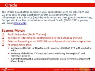 7
The Oracle Cloud offers complete SaaS application suites for ERP, HCM and
CX, plus best-in-class database Platform as a Service (PaaS) and
Infrastructure as a Service (IaaS) from data centers throughout the Americas,
Europe and Asia. For more information about Oracle (NYSE:ORCL), please
visit us at oracle.com.
Seamus Moran
 Public in London [Public Trainee]
 25 years in international controllership in the Europe & the USA
 External Reporting at an NYSE Silicon Valley semiconductor corporation
 At Oracle since 1995
 Accounting Domain for Development – monitors US GAAP, IFRS with product in
mind
 Member of the IASB’s IT Company Committee during “convergence” and
“revenue” projects
 Currently Strategist & Domain responsibility for Oracle Revenue Management
Cloud Service
Oracle
Copyright © 2018 Oracle and/or its affiliates. All rights reserved.
 