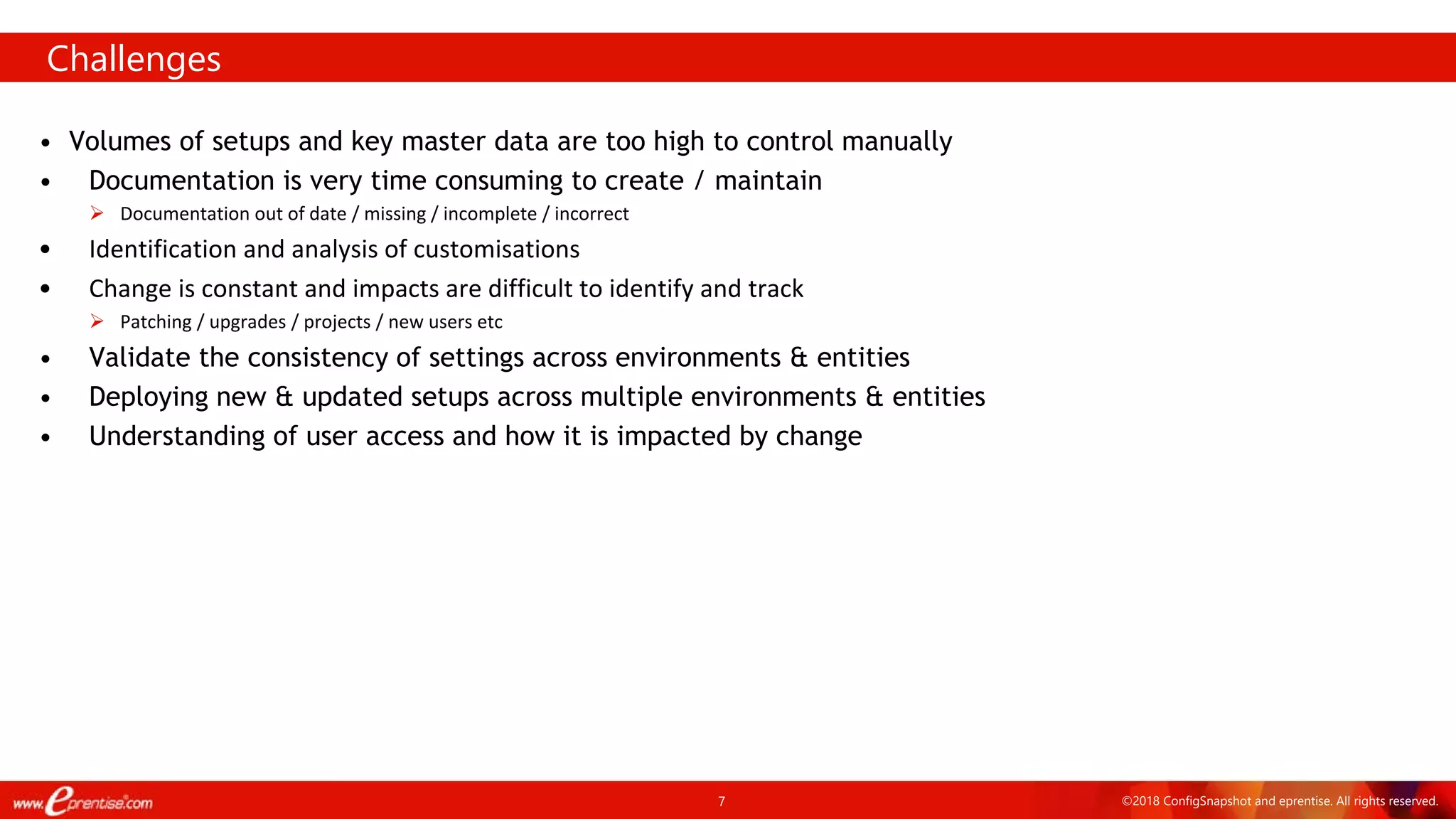 7 ©2018 ConfigSnapshot and eprentise. All rights reserved.
• Volumes of setups and key master data are too high to control manually
• Documentation is very time consuming to create / maintain
 Documentation out of date / missing / incomplete / incorrect
• Identification and analysis of customisations
• Change is constant and impacts are difficult to identify and track
 Patching / upgrades / projects / new users etc
• Validate the consistency of settings across environments & entities
• Deploying new & updated setups across multiple environments & entities
• Understanding of user access and how it is impacted by change
Challenges
 