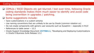 11 ©2018 ConfigSnapshot and eprentise. All rights reserved.
 CEMLIs / RICE Objects etc get blurred / lost over time, following Oracle
coding standards makes them much easier to identify and avoid code
being overwritten in upgrades / patching.
 Some suggestions include:
• Save customizations in a custom schema
• Use naming conventions that are unlikely to be use by Oracle (common notation xx)
• Do not create components with generic user accounts such as Sysadmin – especially in R12!
• References to table owner – 12.2
• Oracle Support Knowledge Document 1577661.1, "Developing and Deploying Customizations
in Oracle E-Business Suite Release 12.2
Coding Standards
 