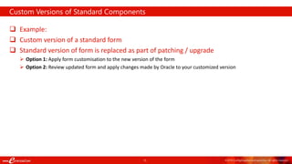 15 ©2018 ConfigSnapshot and eprentise. All rights reserved.
 Example:
 Custom version of a standard form
 Standard version of form is replaced as part of patching / upgrade
 Option 1: Apply form customisation to the new version of the form
 Option 2: Review updated form and apply changes made by Oracle to your customized version
Custom Versions of Standard Components
 