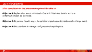 4 ©2018 ConfigSnapshot and eprentise. All rights reserved.
After completion of this presentation you will be able to:
Objective 1: Explain what a customization in Oracle® E-Business Suite is, and how
customizations can be identified.
Objective 2: Determine how to assess the detailed impact on customizations of a change event.
Objective 3: Discover how to manage configuration change impacts.
Learning Objectives
 