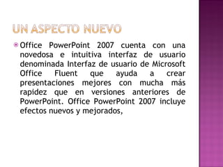Office PowerPoint 2007 cuenta con una novedosa e intuitiva interfaz de usuario denominada Interfaz de usuario de Microsoft Office Fluent que ayuda a crear presentaciones mejores con mucha más rapidez que en versiones anteriores de PowerPoint. Office PowerPoint 2007 incluye efectos nuevos y mejorados, 