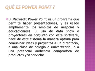 El Microsoft Power Point es un programa que permite hacer presentaciones, y es usado ampliamente los ámbitos de negocios y educacionales. El uso de data show o proyectores en conjunto con este software, hace de este sistema la manera óptima para comunicar ideas y proyectos a un directorio, a una clase de colegio o universitaria, o a una potencial audiencia compradora de productos y/o servicios. 