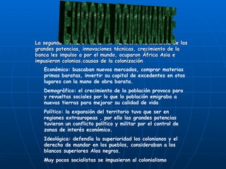 La segunda revolución industrial transformo la economía de las grandes potencias, innovaciones técnicas, crecimiento de la banca les impulso a por el mundo, ocuparon África Asia e impusieron colonias.causas de la colonización EUROPA DOMUNANTE Económico: buscaban nuevos mercados, comprar materias primas baratas, invertir su capital de excedentes en otos lugares con la mano de obra barata. Demográfico: el crecimiento de la población provoco paro y revueltas sociales por lo que lo población emigraba a nuevas tierras para mejorar su calidad de vida Político: la expansión del territorio tuvo que ser en regiones extrauropeas , por ello las grandes potencias tuvieron un conflicto político y militar por el control de zonas de interés económico. Ideológica: defendía la superioridad los colonianos y el derecho de mandar en los pueblos, consideraban a los blancos superiores Alos negros. Muy pocos socialistas se impusieron al colonialismo 