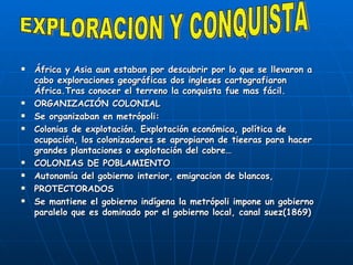 África y Asia aun estaban por descubrir por lo que se llevaron a cabo exploraciones geográficas dos ingleses cartografiaron África.Tras conocer el terreno la conquista fue mas fácil. ORGANIZACIÓN COLONIAL Se organizaban en metrópoli:  Colonias de explotación. Explotación económica, política de ocupación, los colonizadores se apropiaron de tieeras para hacer grandes plantaciones o explotación del cobre… COLONIAS DE POBLAMIENTO Autonomía del gobierno interior, emigracion de blancos, PROTECTORADOS Se mantiene el gobierno indígena la metrópoli impone un gobierno paralelo que es dominado por el gobierno local, canal suez(1869) EXPLORACION Y CONQUISTA 