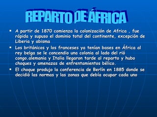 A partir de 1870 comienza la colonización de Africa , fue rápida y supuso el dominio total del continente, excepción de Liberia y abisma Los británicos y los franceses ya tenían bases en África al rey belga se le concendio una colonia al lado del rió congo.alemania y Italia llegaron tarde al reparto y hubo choques y amenazas de enfrentamientos bélico. El choque produjo la conferencia de Berlín en 1885 donde se decidió las normas y las zonas que debía ocupar cada uno REPARTO DE ÁFRICA 