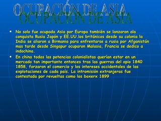 No solo fue ocupada Asia por Europa también se lanzaron ala conquista Rusia Japón y EE.UU.los británicos desde su colonia la India se aliaron a Birmania para enfrentarse a rusia por Afganistán mas tarde desde Singapur ocuparon Malasia, Francia se dedico a indochina. En china todas las potencias colonialistas querían estar en un mercado tan importante entonces tras las guerras del opio 1840 1858, forzaron el comercio y los intereses occidentales de las explotaciones de cada país. La intromisión extranjeras fue  contestada por revueltas como los boxerx 1899 OCUPACIÓN DE ASIA 
