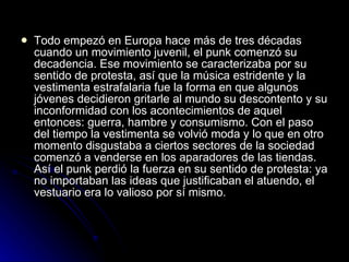 Todo empezó en Europa hace más de tres décadas cuando un movimiento juvenil, el punk comenzó su decadencia. Ese movimiento se caracterizaba por su sentido de protesta, así que la música estridente y la vestimenta estrafalaria fue la forma en que algunos jóvenes decidieron gritarle al mundo su descontento y su inconformidad con los acontecimientos de aquel entonces: guerra, hambre y consumismo. Con el paso del tiempo la vestimenta se volvió moda y lo que en otro momento disgustaba a ciertos sectores de la sociedad comenzó a venderse en los aparadores de las tiendas. Así el punk perdió la fuerza en su sentido de protesta: ya no importaban las ideas que justificaban el atuendo, el vestuario era lo valioso por sí mismo.  