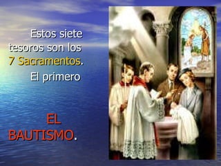 Estos siete tesoros son los  7 Sacramentos . El primero   EL BAUTISMO . 