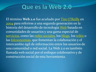   Que es la Web 2.0 El término Web 2.0 fue acuñado por Tim O&apos;Reilly en 2004 para referirse a una segunda generación en la historia del desarrollo de tecnología Web basada en comunidades de usuarios y una gama especial de servicios, como las redes sociales, los blogs, los wikis o las folcsonomías, que fomentan la colaboración y el intercambio ágil de información entre los usuarios de una comunidad o red social. La Web 2.0 es también llamada web social por el enfoque colaborativo y de construcción social de esta herramienta. 