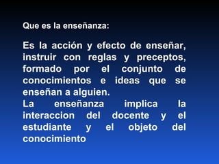 Que es la enseñanza: Es la acción y efecto de enseñar, instruir con reglas y preceptos, formado por el conjunto de conocimientos e ideas que se enseñan a alguien. La enseñanza implica la interaccion del docente y el estudiante y el objeto del conocimiento 